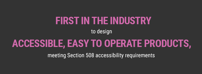 First in the industry to design accessible, easy to operate products, meeting Section 508 accessibility requirements